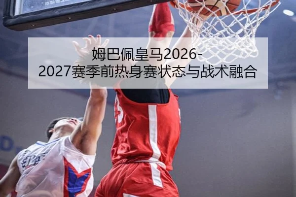 姆巴佩皇马2026-2027赛季前热身赛状态与战术融合