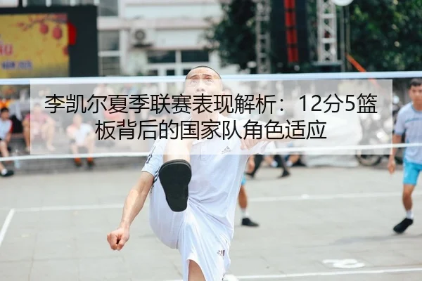 李凯尔夏季联赛表现解析：12分5篮板背后的国家队角色适应